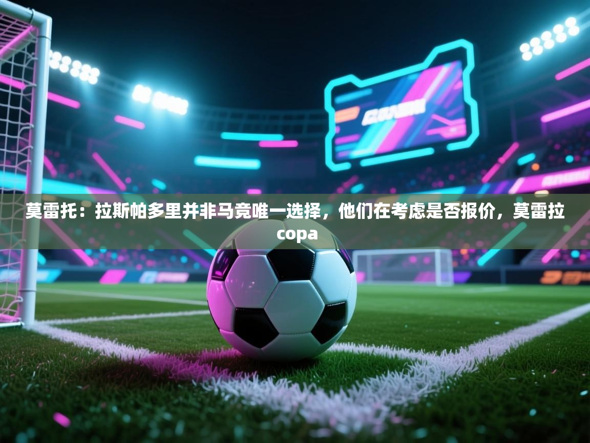 莫雷托：拉斯帕多里并非马竞唯一选择，他们在考虑是否报价，莫雷拉 copa