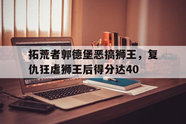 2025世俱杯直播-包含拓荒者郭德堡恶搞狮王，复仇狂虐狮王后得分达40的词条